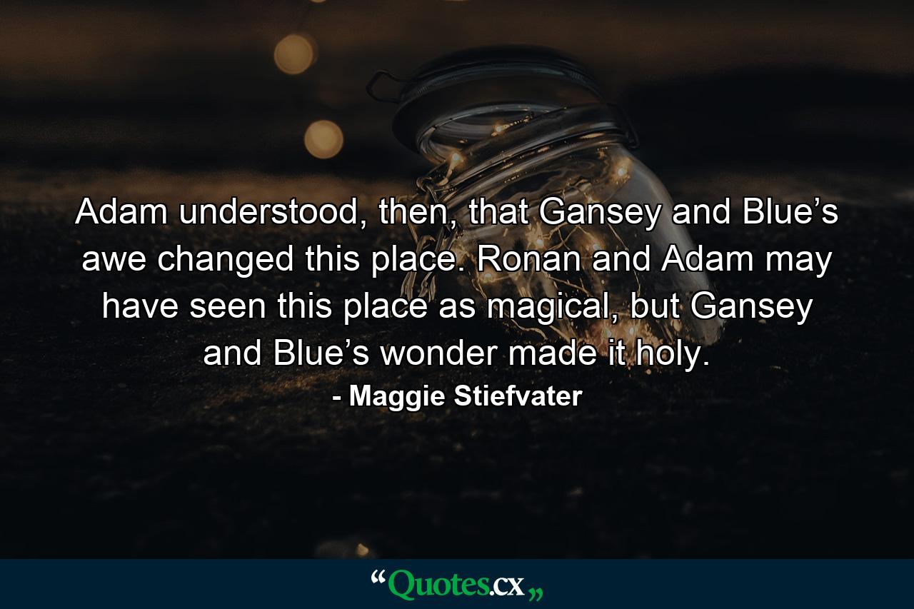 Adam understood, then, that Gansey and Blue’s awe changed this place. Ronan and Adam may have seen this place as magical, but Gansey and Blue’s wonder made it holy. - Quote by Maggie Stiefvater