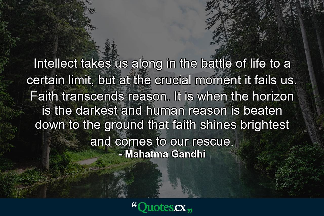 Intellect takes us along in the battle of life to a certain limit, but at the crucial moment it fails us. Faith transcends reason. It is when the horizon is the darkest and human reason is beaten down to the ground that faith shines brightest and comes to our rescue. - Quote by Mahatma Gandhi