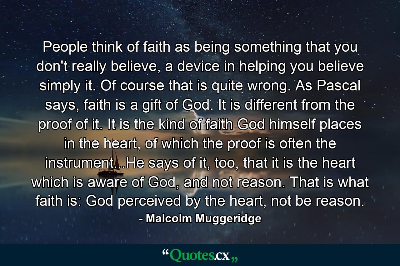 People think of faith as being something that you don't really believe, a device in helping you believe simply it. Of course that is quite wrong. As Pascal says, faith is a gift of God. It is different from the proof of it. It is the kind of faith God himself places in the heart, of which the proof is often the instrument...He says of it, too, that it is the heart which is aware of God, and not reason. That is what faith is: God perceived by the heart, not be reason. - Quote by Malcolm Muggeridge