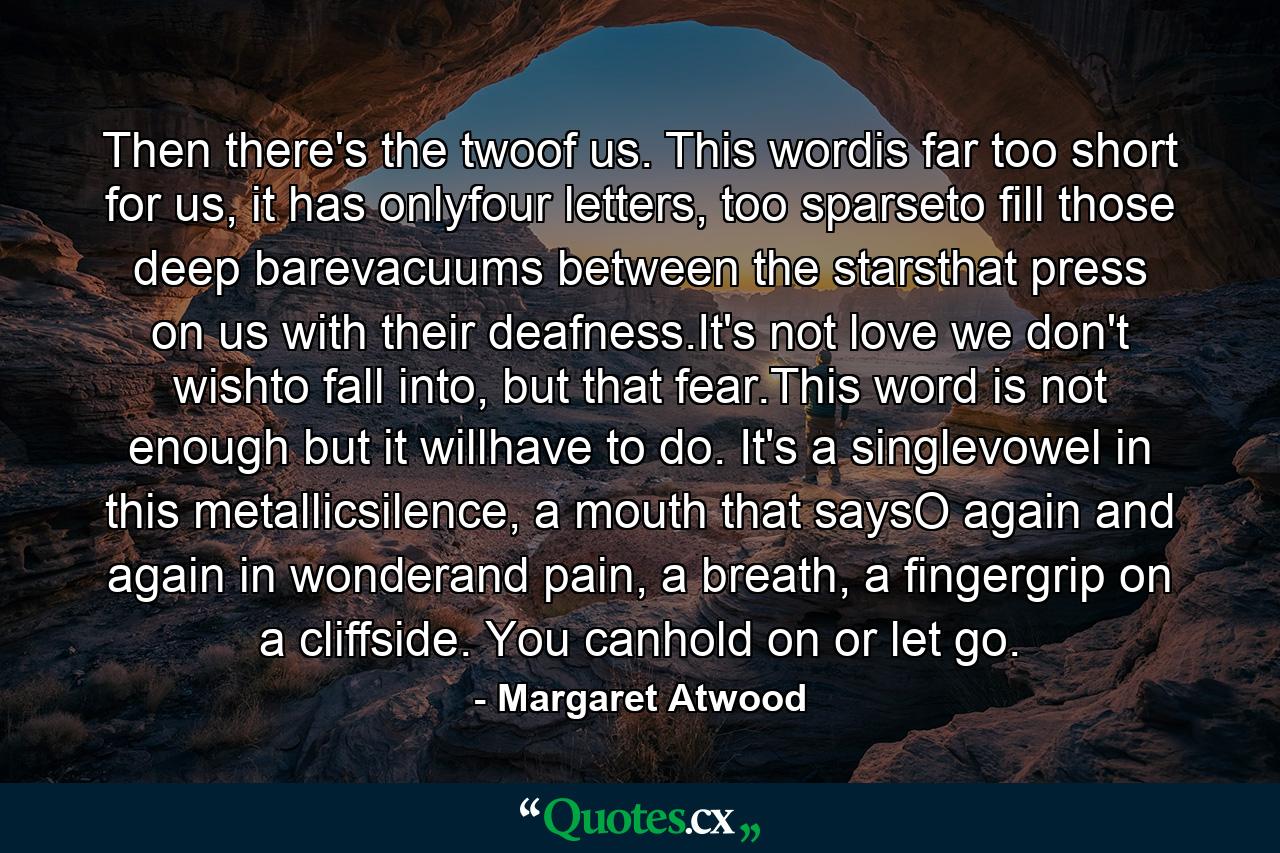 Then there's the twoof us. This wordis far too short for us, it has onlyfour letters, too sparseto fill those deep barevacuums between the starsthat press on us with their deafness.It's not love we don't wishto fall into, but that fear.This word is not enough but it willhave to do. It's a singlevowel in this metallicsilence, a mouth that saysO again and again in wonderand pain, a breath, a fingergrip on a cliffside. You canhold on or let go. - Quote by Margaret Atwood