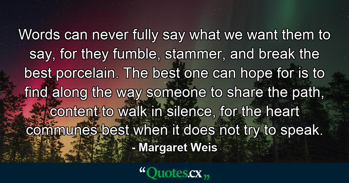 Words can never fully say what we want them to say, for they fumble, stammer, and break the best porcelain. The best one can hope for is to find along the way someone to share the path, content to walk in silence, for the heart communes best when it does not try to speak. - Quote by Margaret Weis