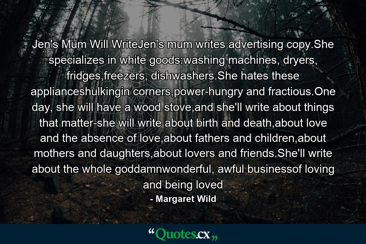 Jen's Mum Will WriteJen's mum writes advertising copy.She specializes in white goods:washing machines, dryers, fridges,freezers, dishwashers.She hates these applianceshulkingin corners,power-hungry and fractious.One day, she will have a wood stove,and she'll write about things that matter-she will write about birth and death,about love and the absence of love,about fathers and children,about mothers and daughters,about lovers and friends.She'll write about the whole goddamnwonderful, awful businessof loving and being loved - Quote by Margaret Wild