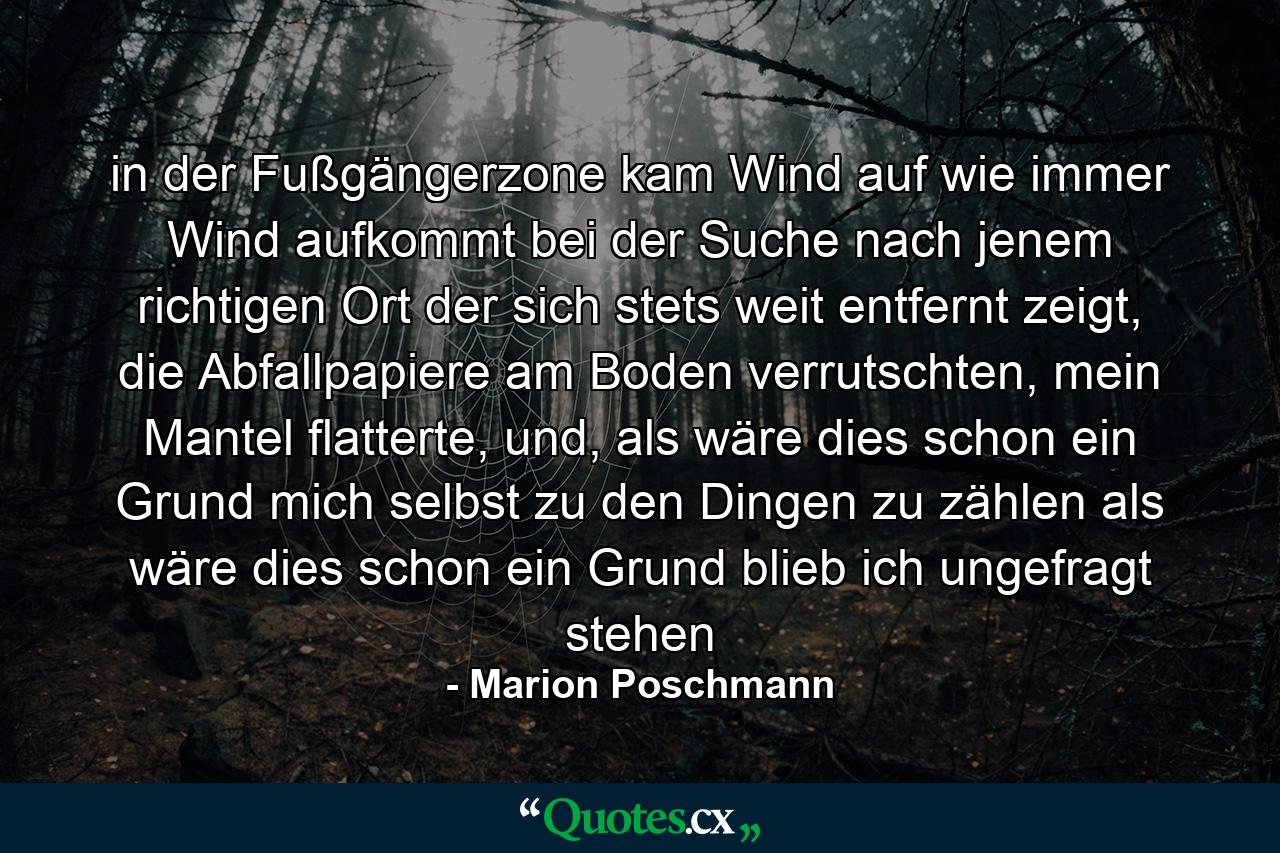 in der Fußgängerzone kam Wind auf wie immer Wind aufkommt bei der Suche nach jenem richtigen Ort der sich stets weit entfernt zeigt, die Abfallpapiere am Boden verrutschten, mein Mantel flatterte, und, als wäre dies schon ein Grund mich selbst zu den Dingen zu zählen als wäre dies schon ein Grund blieb ich ungefragt stehen - Quote by Marion Poschmann