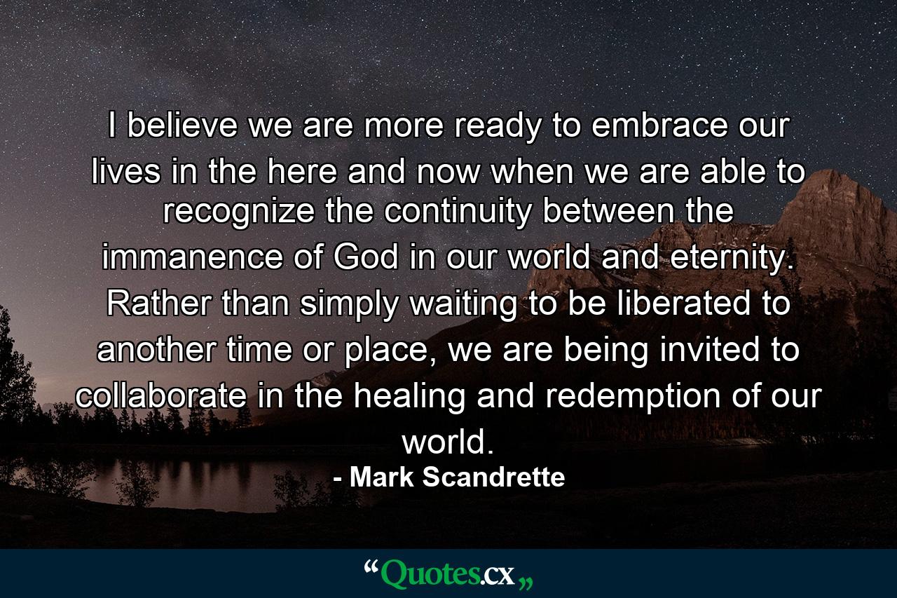 I believe we are more ready to embrace our lives in the here and now when we are able to recognize the continuity between the immanence of God in our world and eternity. Rather than simply waiting to be liberated to another time or place, we are being invited to collaborate in the healing and redemption of our world. - Quote by Mark Scandrette