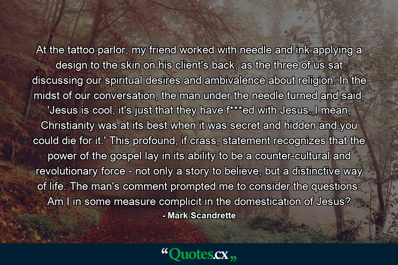 At the tattoo parlor, my friend worked with needle and ink applying a design to the skin on his client's back, as the three of us sat discussing our spiritual desires and ambivalence about religion. In the midst of our conversation, the man under the needle turned and said, 'Jesus is cool, it's just that they have f***ed with Jesus. I mean, Christianity was at its best when it was secret and hidden and you could die for it.' This profound, if crass, statement recognizes that the power of the gospel lay in its ability to be a counter-cultural and revolutionary force - not only a story to believe, but a distinctive way of life. The man's comment prompted me to consider the questions: Am I in some measure complicit in the domestication of Jesus? - Quote by Mark Scandrette