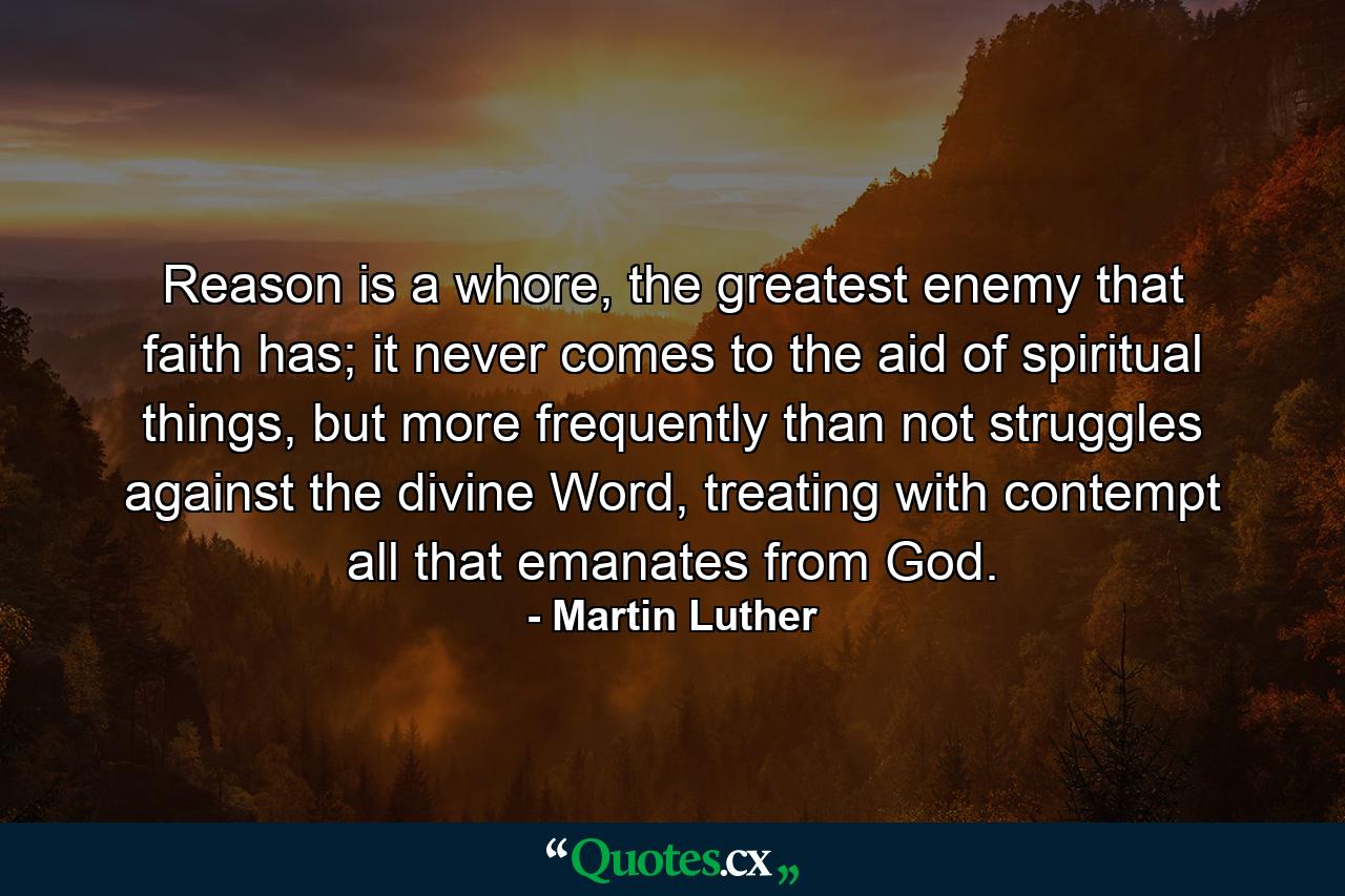 Reason is a whore, the greatest enemy that faith has; it never comes to the aid of spiritual things, but more frequently than not struggles against the divine Word, treating with contempt all that emanates from God. - Quote by Martin Luther