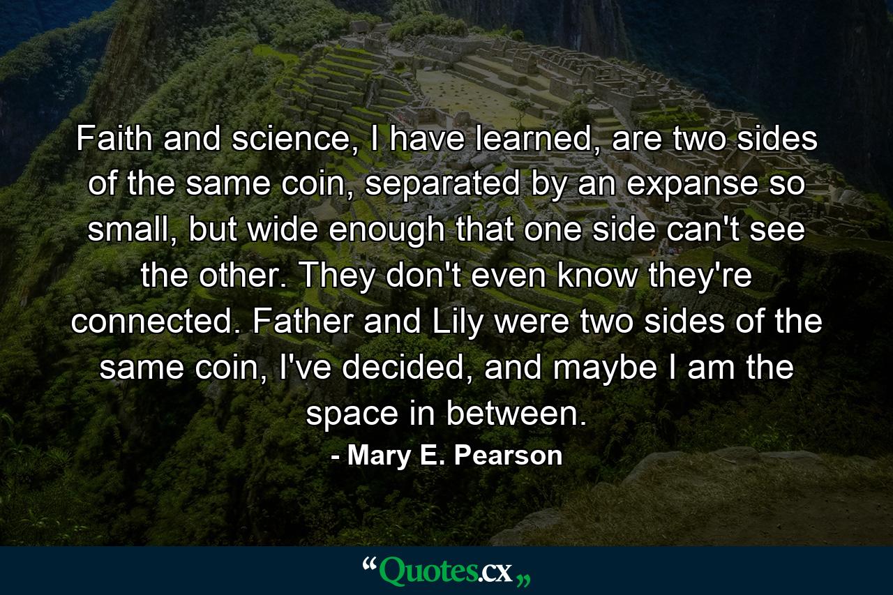 Faith and science, I have learned, are two sides of the same coin, separated by an expanse so small, but wide enough that one side can't see the other. They don't even know they're connected. Father and Lily were two sides of the same coin, I've decided, and maybe I am the space in between. - Quote by Mary E. Pearson