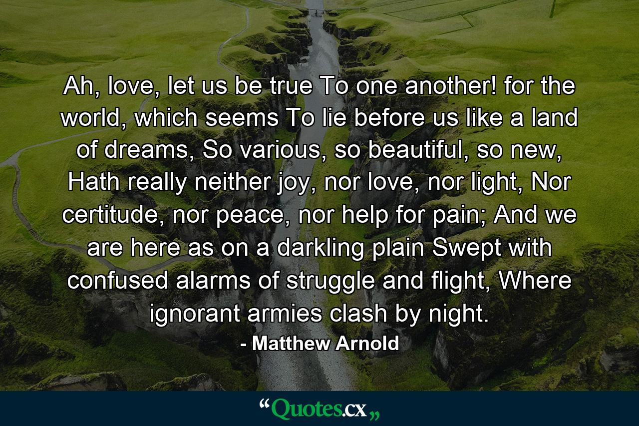 Ah, love, let us be true To one another! for the world, which seems To lie before us like a land of dreams, So various, so beautiful, so new, Hath really neither joy, nor love, nor light, Nor certitude, nor peace, nor help for pain; And we are here as on a darkling plain Swept with confused alarms of struggle and flight, Where ignorant armies clash by night. - Quote by Matthew Arnold