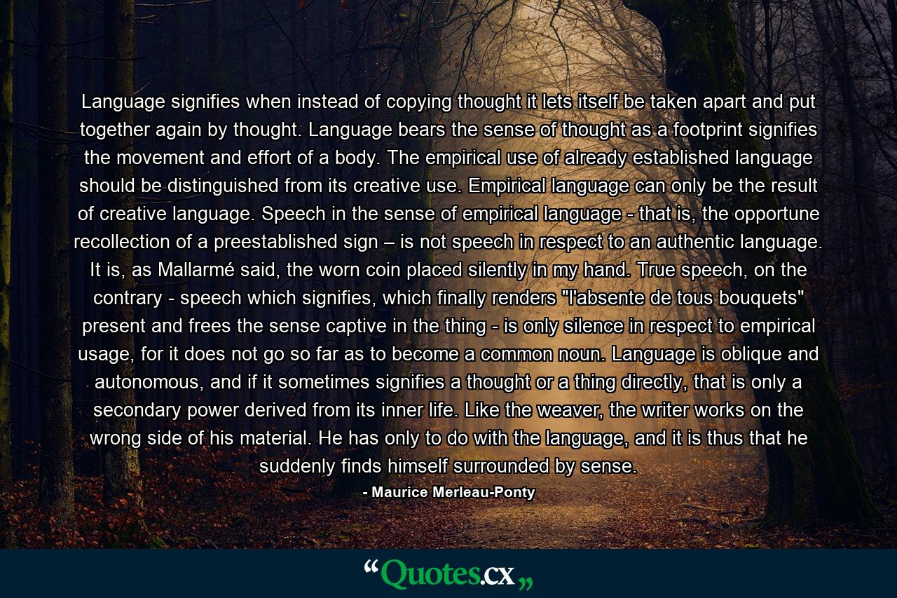 Language signifies when instead of copying thought it lets itself be taken apart and put together again by thought. Language bears the sense of thought as a footprint signifies the movement and effort of a body. The empirical use of already established language should be distinguished from its creative use. Empirical language can only be the result of creative language. Speech in the sense of empirical language - that is, the opportune recollection of a preestablished sign – is not speech in respect to an authentic language. It is, as Mallarmé said, the worn coin placed silently in my hand. True speech, on the contrary - speech which signifies, which finally renders 