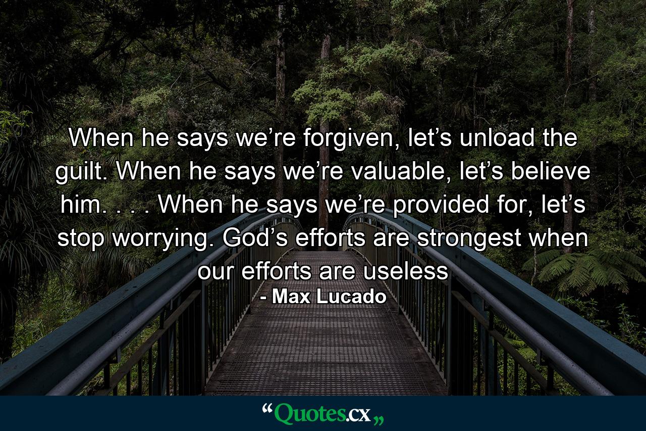 When he says we’re forgiven, let’s unload the guilt. When he says we’re valuable, let’s believe him. . . . When he says we’re provided for, let’s stop worrying. God’s efforts are strongest when our efforts are useless - Quote by Max Lucado