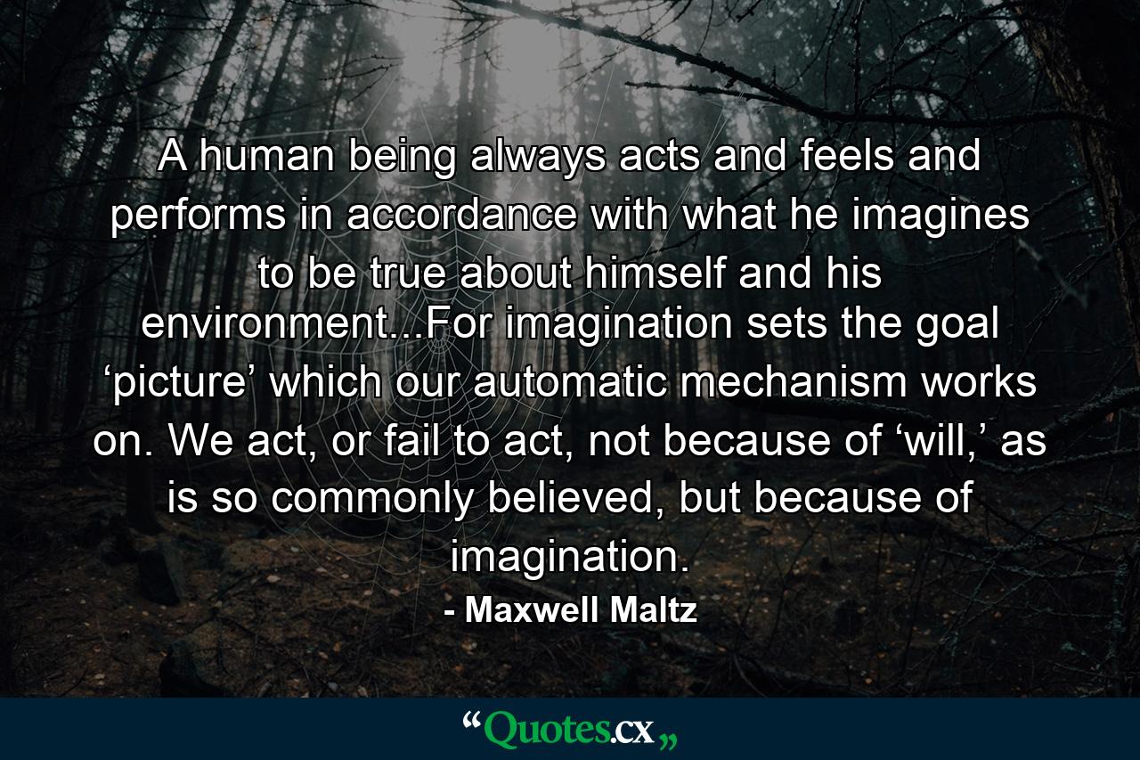 A human being always acts and feels and performs in accordance with what he imagines to be true about himself and his environment...For imagination sets the goal ‘picture’ which our automatic mechanism works on. We act, or fail to act, not because of ‘will,’ as is so commonly believed, but because of imagination. - Quote by Maxwell Maltz