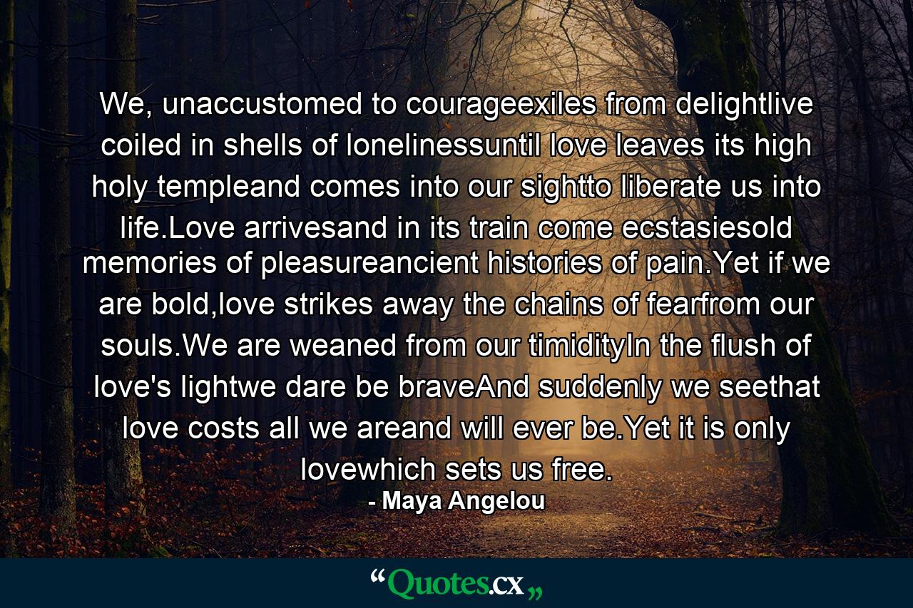 We, unaccustomed to courageexiles from delightlive coiled in shells of lonelinessuntil love leaves its high holy templeand comes into our sightto liberate us into life.Love arrivesand in its train come ecstasiesold memories of pleasureancient histories of pain.Yet if we are bold,love strikes away the chains of fearfrom our souls.We are weaned from our timidityIn the flush of love's lightwe dare be braveAnd suddenly we seethat love costs all we areand will ever be.Yet it is only lovewhich sets us free. - Quote by Maya Angelou