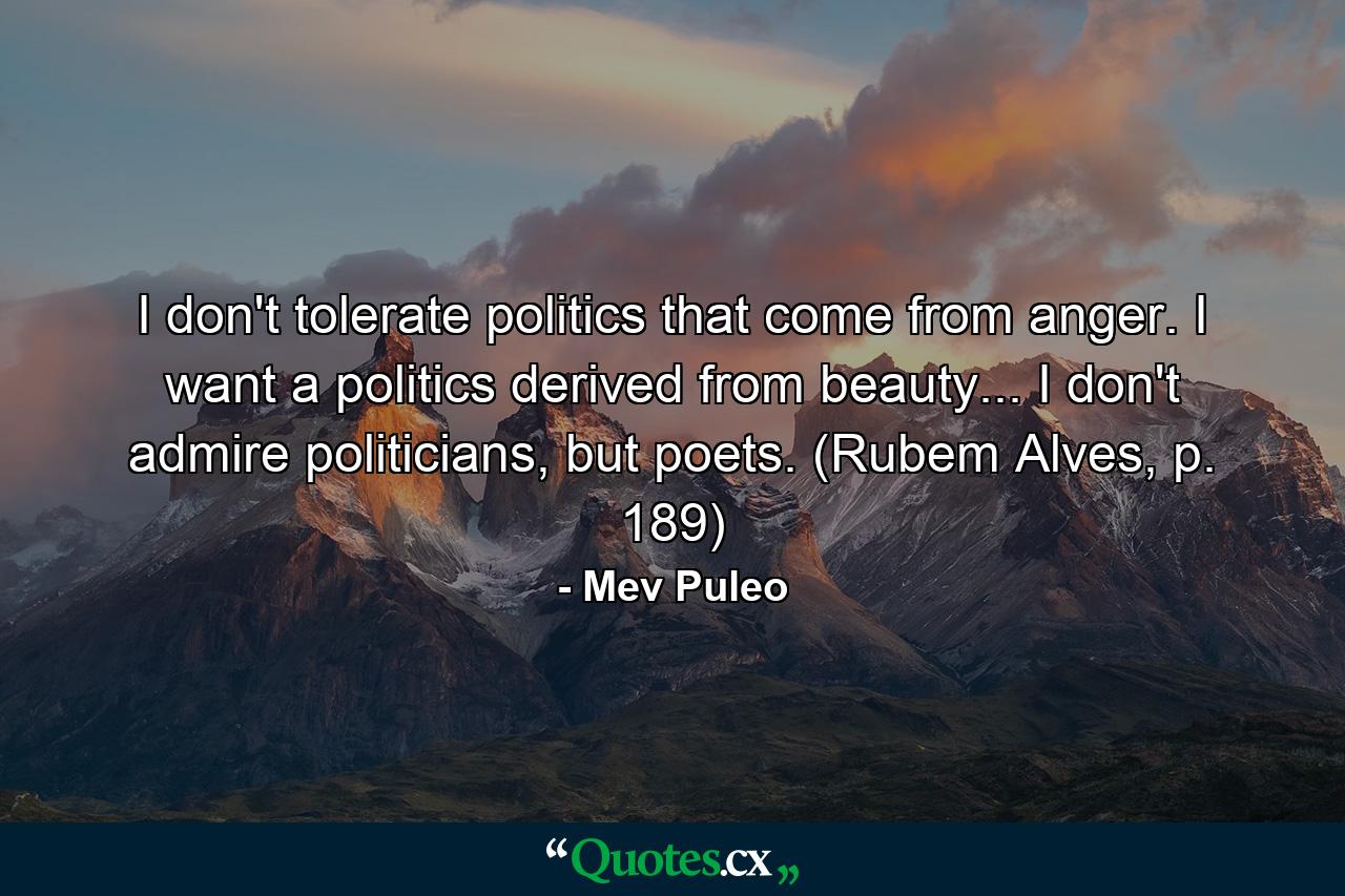 I don't tolerate politics that come from anger. I want a politics derived from beauty... I don't admire politicians, but poets. (Rubem Alves, p. 189) - Quote by Mev Puleo