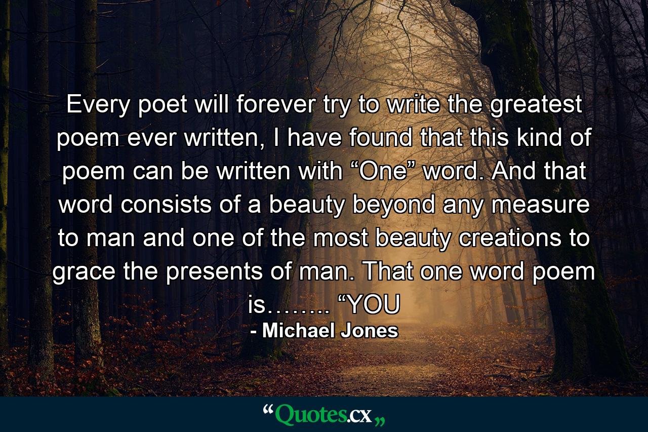 Every poet will forever try to write the greatest poem ever written, I have found that this kind of poem can be written with “One” word. And that word consists of a beauty beyond any measure to man and one of the most beauty creations to grace the presents of man. That one word poem is…….. “YOU - Quote by Michael Jones