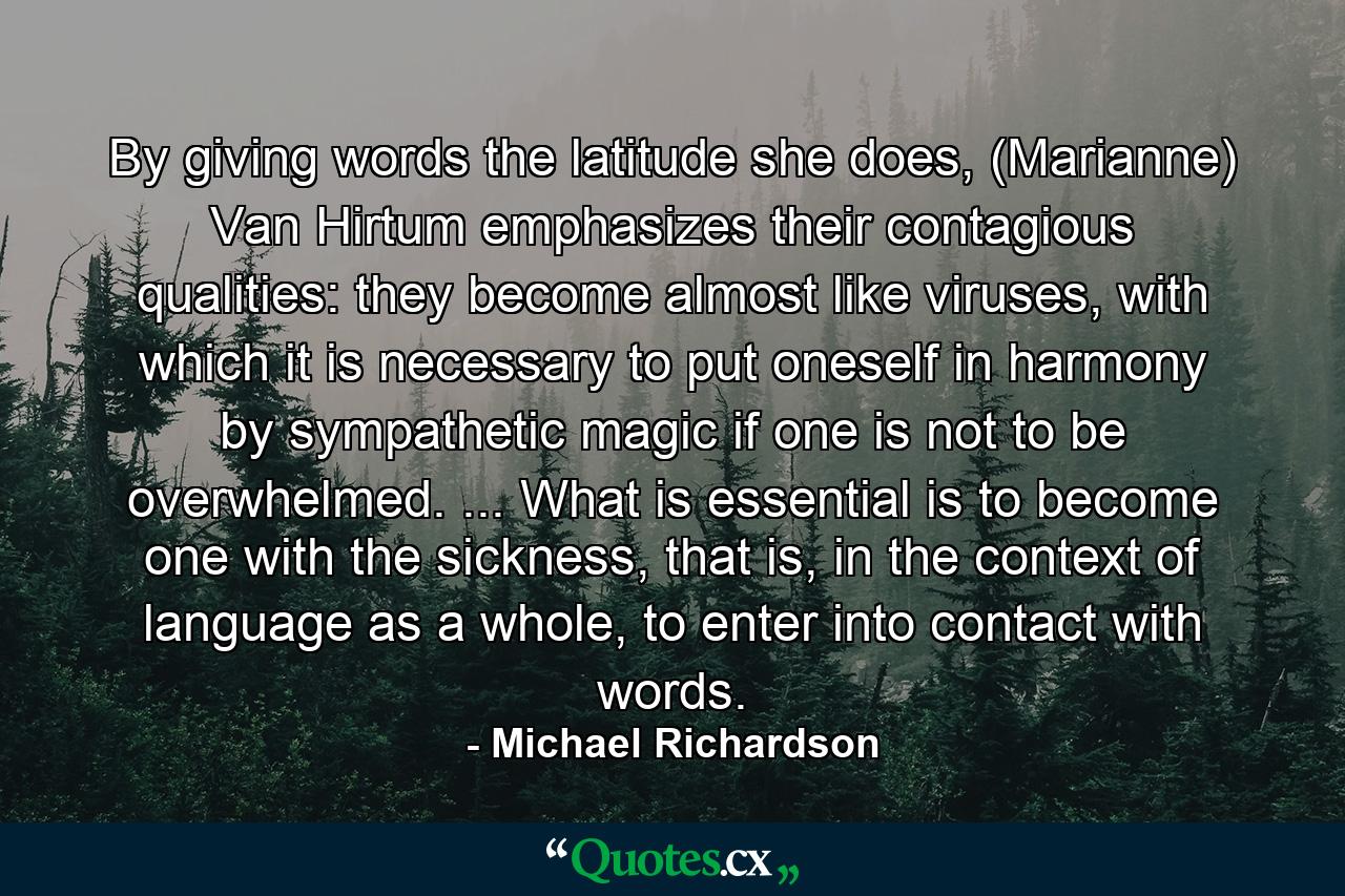 By giving words the latitude she does, (Marianne) Van Hirtum emphasizes their contagious qualities: they become almost like viruses, with which it is necessary to put oneself in harmony by sympathetic magic if one is not to be overwhelmed. ... What is essential is to become one with the sickness, that is, in the context of language as a whole, to enter into contact with words. - Quote by Michael Richardson