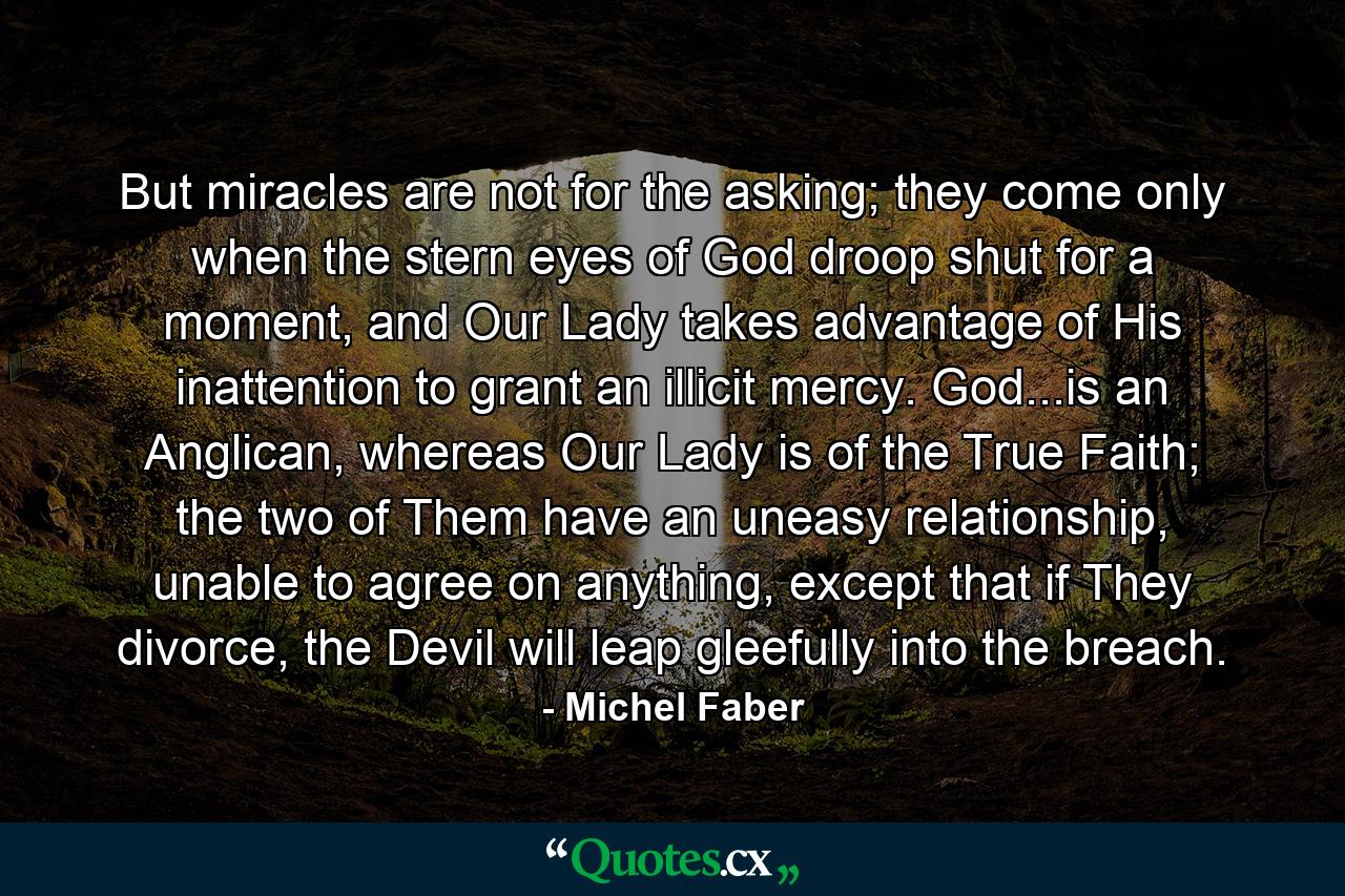 But miracles are not for the asking; they come only when the stern eyes of God droop shut for a moment, and Our Lady takes advantage of His inattention to grant an illicit mercy. God...is an Anglican, whereas Our Lady is of the True Faith; the two of Them have an uneasy relationship, unable to agree on anything, except that if They divorce, the Devil will leap gleefully into the breach. - Quote by Michel Faber