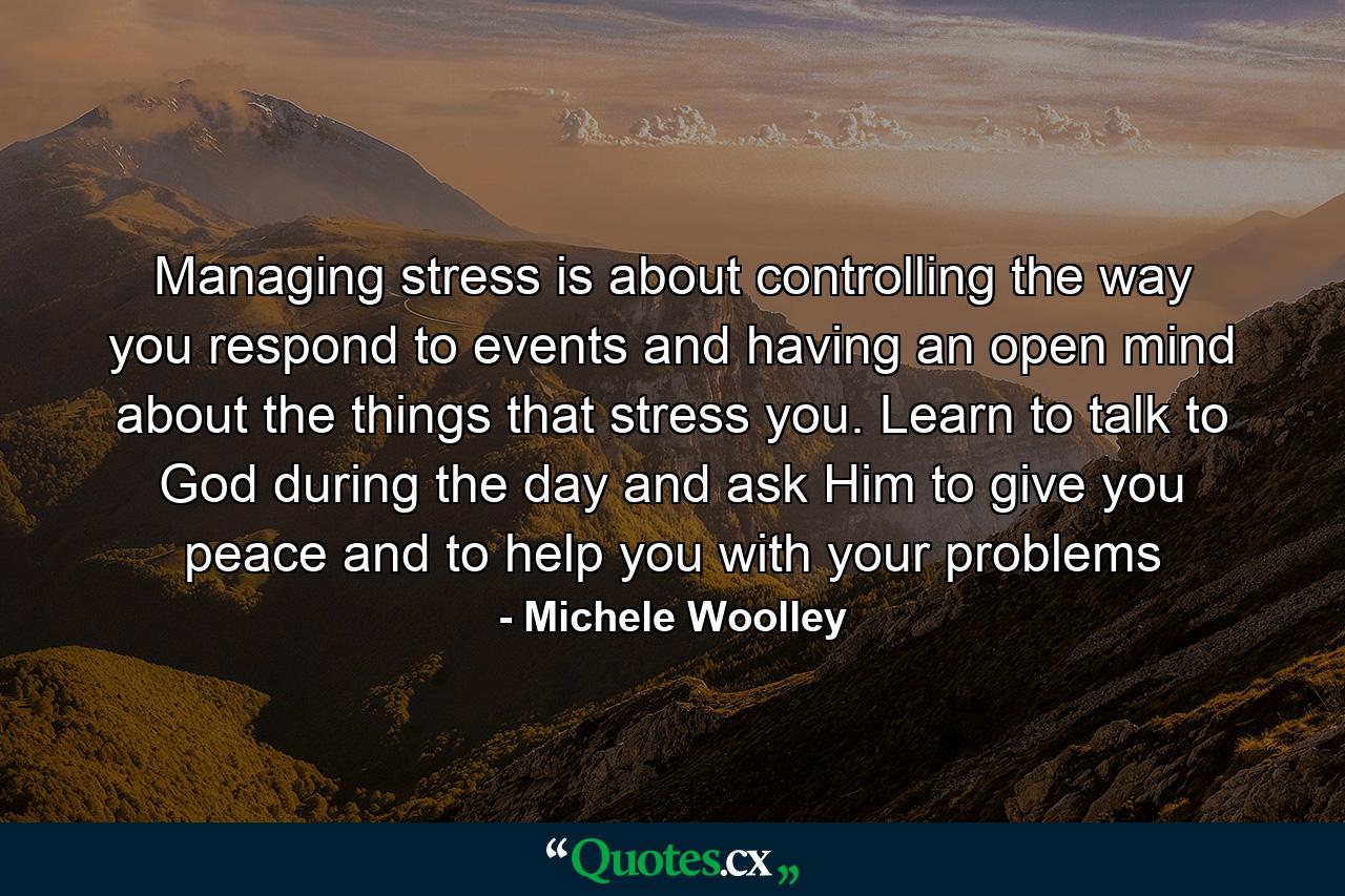 Managing stress is about controlling the way you respond to events and having an open mind about the things that stress you. Learn to talk to God during the day and ask Him to give you peace and to help you with your problems - Quote by Michele Woolley