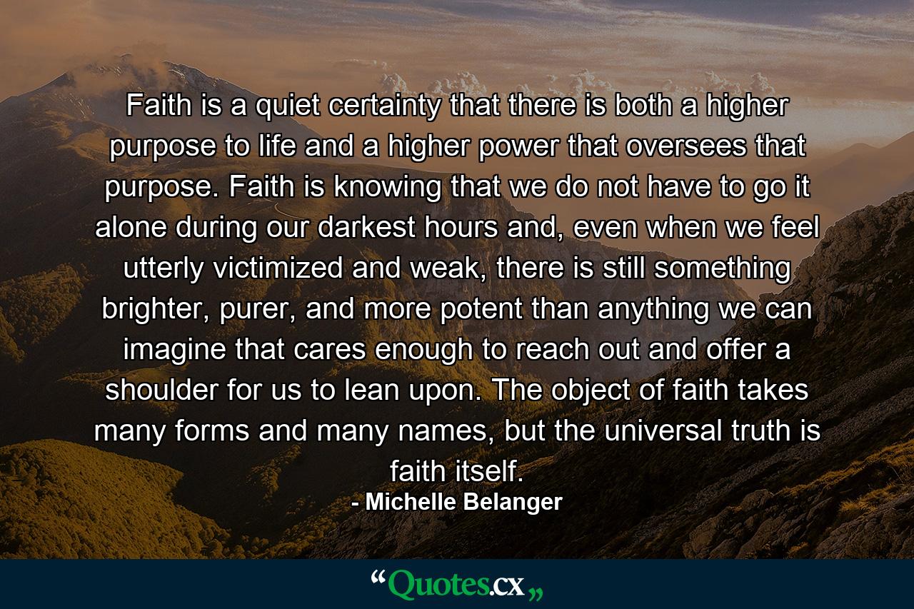 Faith is a quiet certainty that there is both a higher purpose to life and a higher power that oversees that purpose. Faith is knowing that we do not have to go it alone during our darkest hours and, even when we feel utterly victimized and weak, there is still something brighter, purer, and more potent than anything we can imagine that cares enough to reach out and offer a shoulder for us to lean upon. The object of faith takes many forms and many names, but the universal truth is faith itself. - Quote by Michelle Belanger