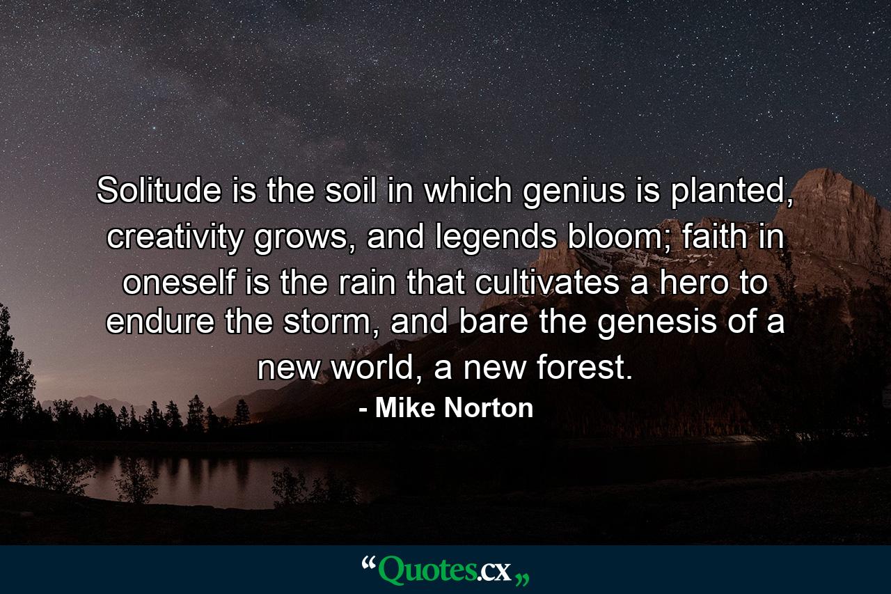 Solitude is the soil in which genius is planted, creativity grows, and legends bloom; faith in oneself is the rain that cultivates a hero to endure the storm, and bare the genesis of a new world, a new forest. - Quote by Mike Norton