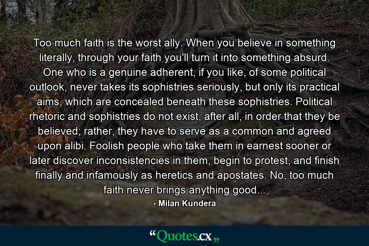 Too much faith is the worst ally. When you believe in something literally, through your faith you'll turn it into something absurd. One who is a genuine adherent, if you like, of some political outlook, never takes its sophistries seriously, but only its practical aims, which are concealed beneath these sophistries. Political rhetoric and sophistries do not exist, after all, in order that they be believed; rather, they have to serve as a common and agreed upon alibi. Foolish people who take them in earnest sooner or later discover inconsistencies in them, begin to protest, and finish finally and infamously as heretics and apostates. No, too much faith never brings anything good... - Quote by Milan Kundera