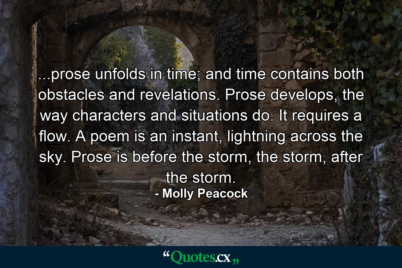 ...prose unfolds in time; and time contains both obstacles and revelations. Prose develops, the way characters and situations do. It requires a flow. A poem is an instant, lightning across the sky. Prose is before the storm, the storm, after the storm. - Quote by Molly Peacock