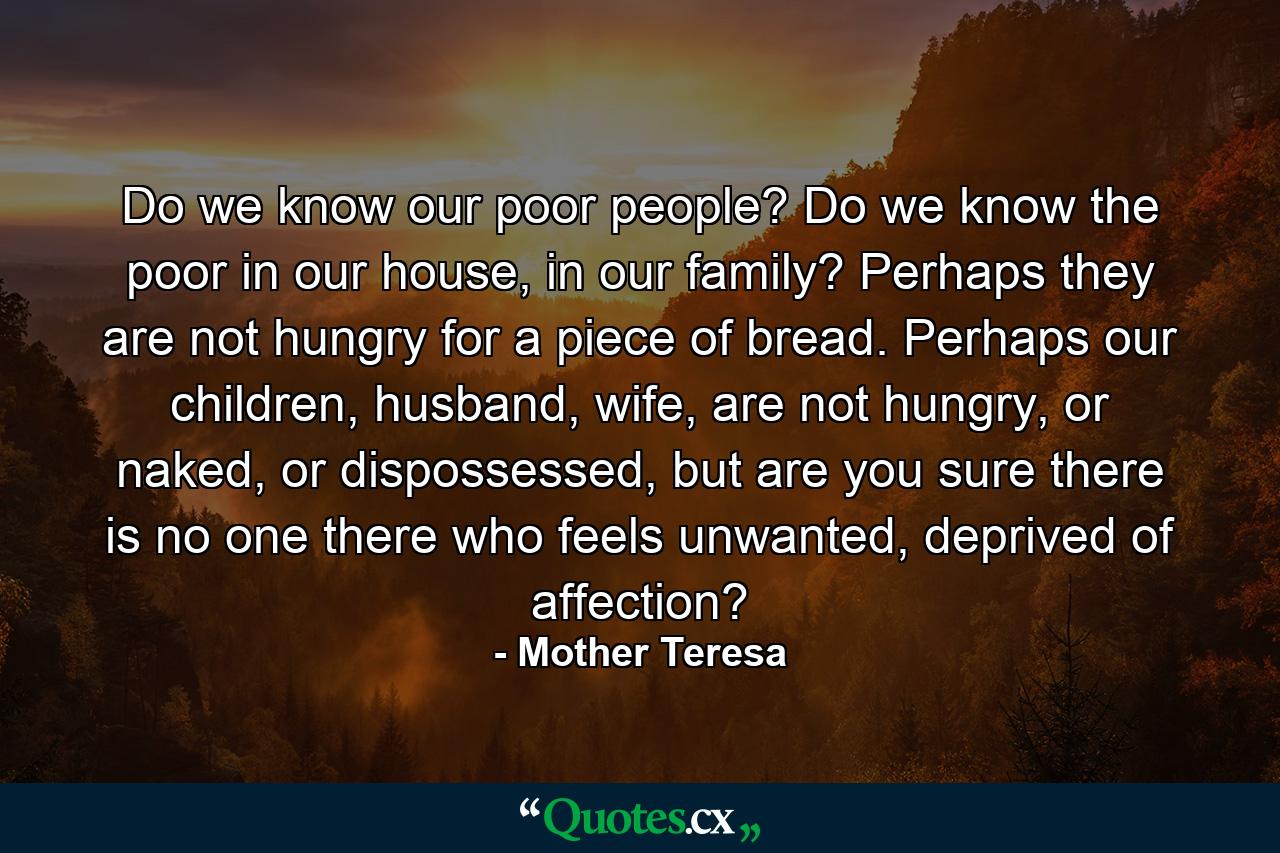 Do we know our poor people? Do we know the poor in our house, in our family? Perhaps they are not hungry for a piece of bread. Perhaps our children, husband, wife, are not hungry, or naked, or dispossessed, but are you sure there is no one there who feels unwanted, deprived of affection? - Quote by Mother Teresa