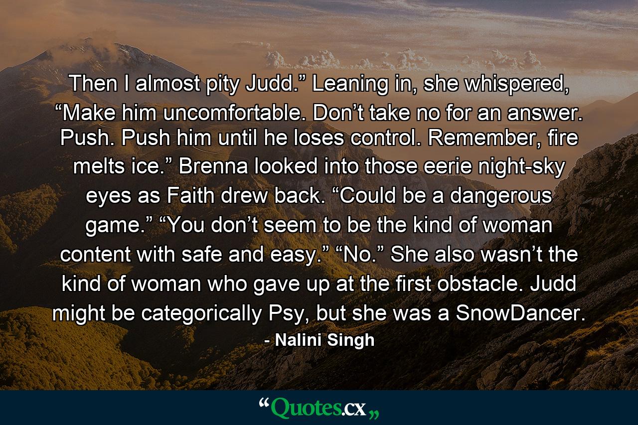 Then I almost pity Judd.” Leaning in, she whispered, “Make him uncomfortable. Don’t take no for an answer. Push. Push him until he loses control. Remember, fire melts ice.” Brenna looked into those eerie night-sky eyes as Faith drew back. “Could be a dangerous game.” “You don’t seem to be the kind of woman content with safe and easy.” “No.” She also wasn’t the kind of woman who gave up at the first obstacle. Judd might be categorically Psy, but she was a SnowDancer. - Quote by Nalini Singh