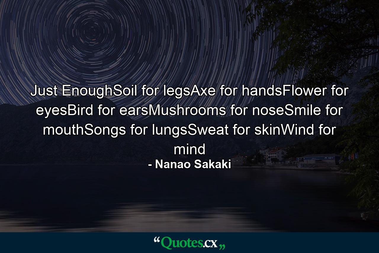 Just EnoughSoil for legsAxe for handsFlower for eyesBird for earsMushrooms for noseSmile for mouthSongs for lungsSweat for skinWind for mind - Quote by Nanao Sakaki