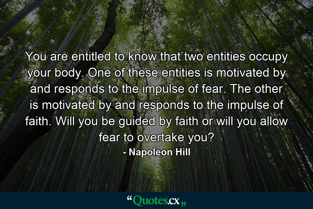 You are entitled to know that two entities occupy your body. One of these entities is motivated by and responds to the impulse of fear. The other is motivated by and responds to the impulse of faith. Will you be guided by faith or will you allow fear to overtake you? - Quote by Napoleon Hill