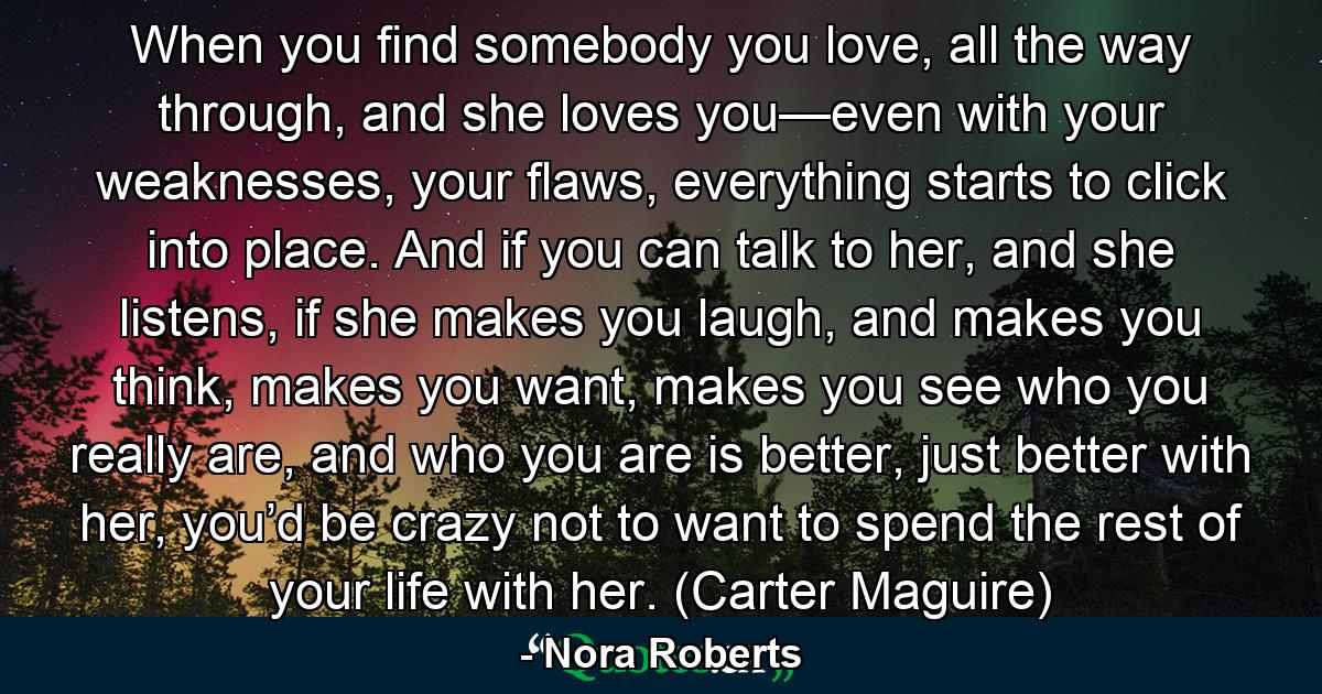 When you find somebody you love, all the way through, and she loves you—even with your weaknesses, your flaws, everything starts to click into place. And if you can talk to her, and she listens, if she makes you laugh, and makes you think, makes you want, makes you see who you really are, and who you are is better, just better with her, you’d be crazy not to want to spend the rest of your life with her. (Carter Maguire) - Quote by Nora Roberts