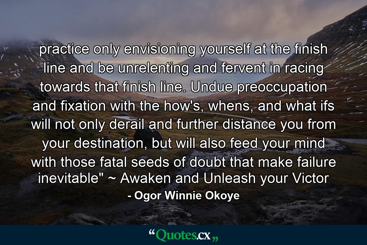 practice only envisioning yourself at the finish line and be unrelenting and fervent in racing towards that finish line. Undue preoccupation and fixation with the how's, whens, and what ifs will not only derail and further distance you from your destination, but will also feed your mind with those fatal seeds of doubt that make failure inevitable