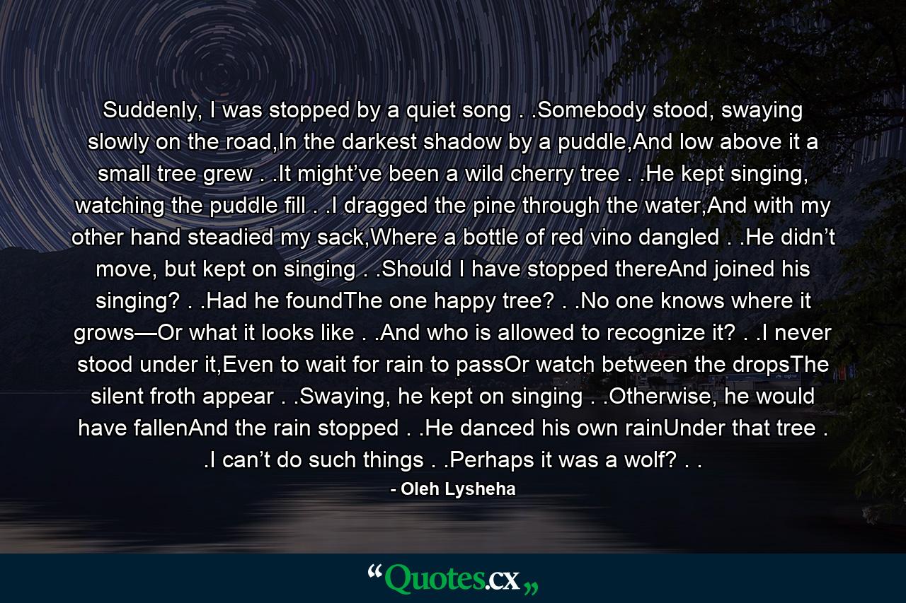 Suddenly, I was stopped by a quiet song . .Somebody stood, swaying slowly on the road,In the darkest shadow by a puddle,And low above it a small tree grew . .It might’ve been a wild cherry tree . .He kept singing, watching the puddle fill . .I dragged the pine through the water,And with my other hand steadied my sack,Where a bottle of red vino dangled . .He didn’t move, but kept on singing . .Should I have stopped thereAnd joined his singing? . .Had he foundThe one happy tree? . .No one knows where it grows—Or what it looks like . .And who is allowed to recognize it? . .I never stood under it,Even to wait for rain to passOr watch between the dropsThe silent froth appear . .Swaying, he kept on singing . .Otherwise, he would have fallenAnd the rain stopped . .He danced his own rainUnder that tree . .I can’t do such things . .Perhaps it was a wolf? . . - Quote by Oleh Lysheha