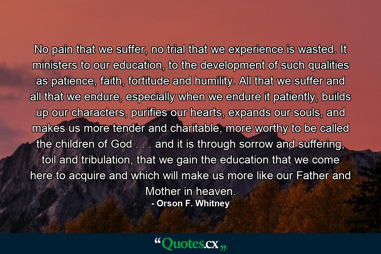 No pain that we suffer, no trial that we experience is wasted. It ministers to our education, to the development of such qualities as patience, faith, fortitude and humility. All that we suffer and all that we endure, especially when we endure it patiently, builds up our characters, purifies our hearts, expands our souls, and makes us more tender and charitable, more worthy to be called the children of God . . . and it is through sorrow and suffering, toil and tribulation, that we gain the education that we come here to acquire and which will make us more like our Father and Mother in heaven. - Quote by Orson F. Whitney