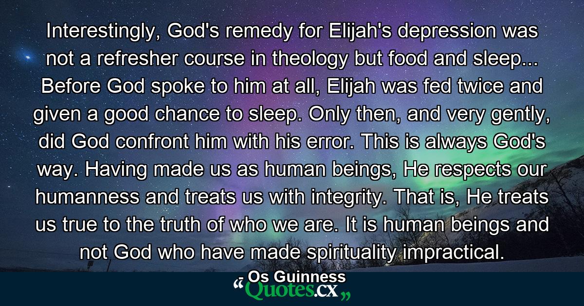 Interestingly, God's remedy for Elijah's depression was not a refresher course in theology but food and sleep... Before God spoke to him at all, Elijah was fed twice and given a good chance to sleep. Only then, and very gently, did God confront him with his error. This is always God's way. Having made us as human beings, He respects our humanness and treats us with integrity. That is, He treats us true to the truth of who we are. It is human beings and not God who have made spirituality impractical. - Quote by Os Guinness