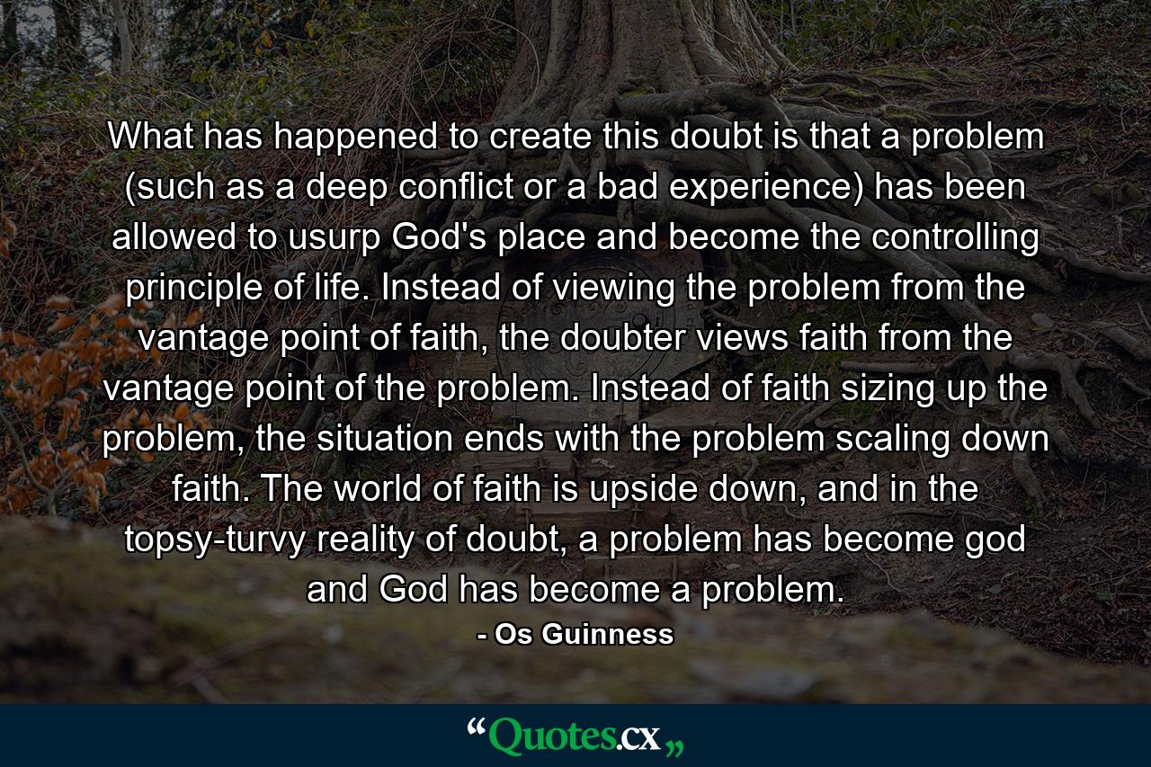 What has happened to create this doubt is that a problem (such as a deep conflict or a bad experience) has been allowed to usurp God's place and become the controlling principle of life. Instead of viewing the problem from the vantage point of faith, the doubter views faith from the vantage point of the problem. Instead of faith sizing up the problem, the situation ends with the problem scaling down faith. The world of faith is upside down, and in the topsy-turvy reality of doubt, a problem has become god and God has become a problem. - Quote by Os Guinness