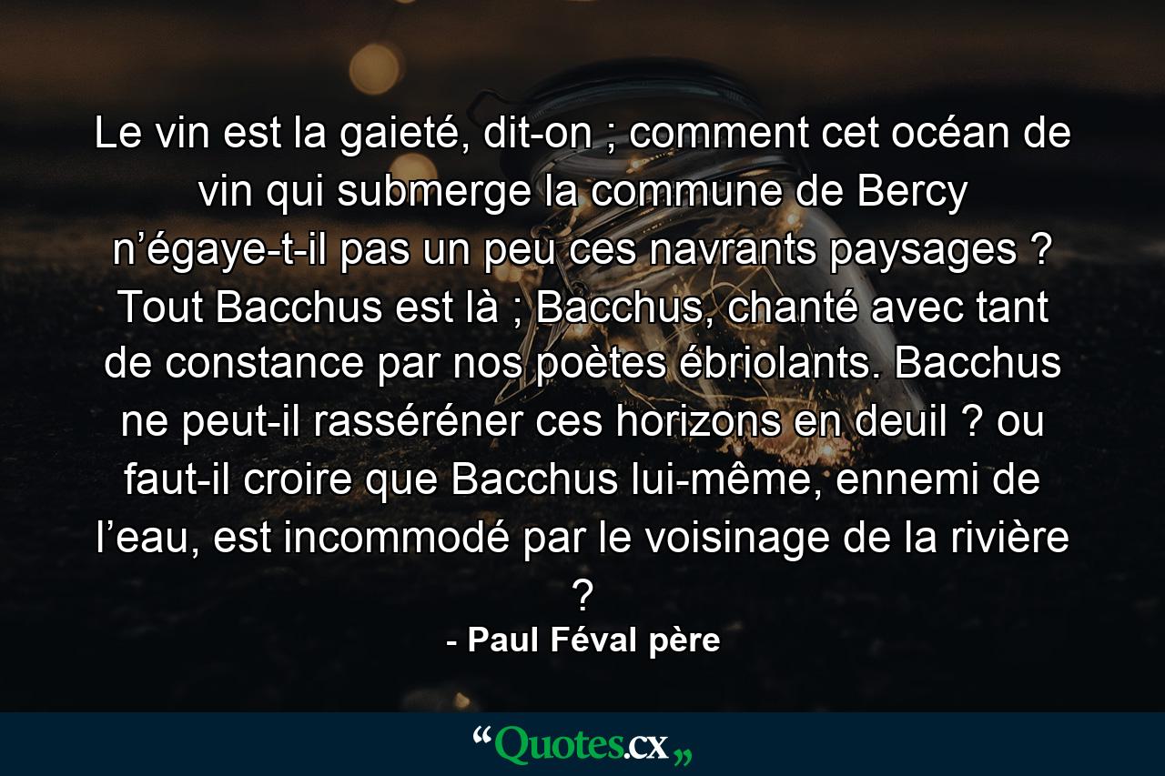 Le vin est la gaieté, dit-on ; comment cet océan de vin qui submerge la commune de Bercy n’égaye-t-il pas un peu ces navrants paysages ? Tout Bacchus est là ; Bacchus, chanté avec tant de constance par nos poètes ébriolants. Bacchus ne peut-il rasséréner ces horizons en deuil ? ou faut-il croire que Bacchus lui-même, ennemi de l’eau, est incommodé par le voisinage de la rivière ? - Quote by Paul Féval père