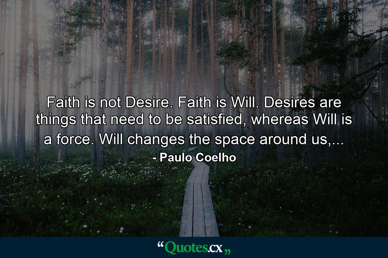 Faith is not Desire. Faith is Will. Desires are things that need to be satisfied, whereas Will is a force. Will changes the space around us,... - Quote by Paulo Coelho