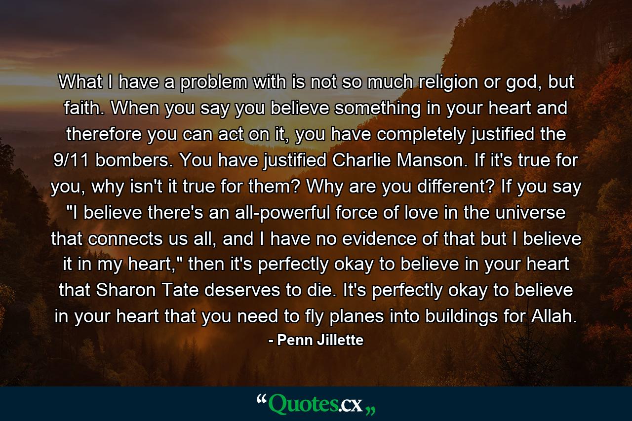 What I have a problem with is not so much religion or god, but faith. When you say you believe something in your heart and therefore you can act on it, you have completely justified the 9/11 bombers. You have justified Charlie Manson. If it's true for you, why isn't it true for them? Why are you different? If you say 