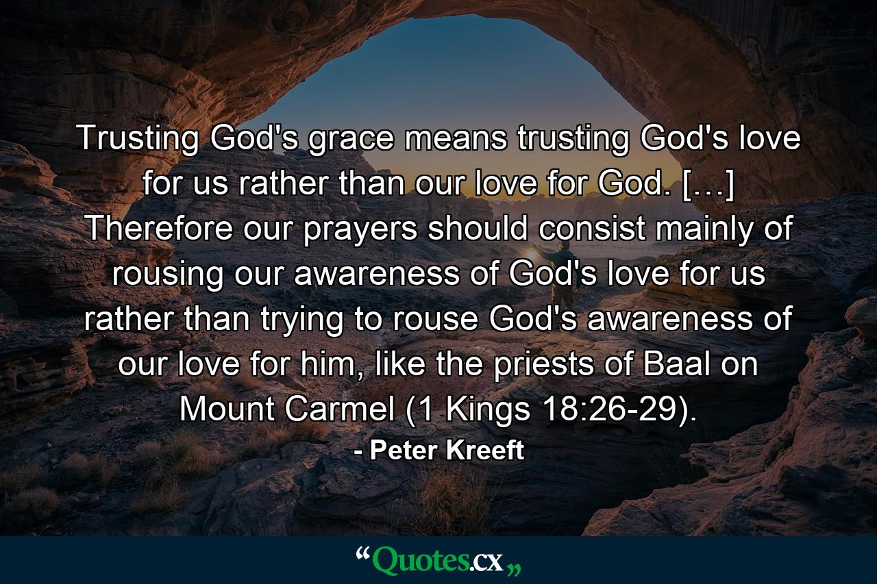 Trusting God's grace means trusting God's love for us rather than our love for God. […] Therefore our prayers should consist mainly of rousing our awareness of God's love for us rather than trying to rouse God's awareness of our love for him, like the priests of Baal on Mount Carmel (1 Kings 18:26-29). - Quote by Peter Kreeft