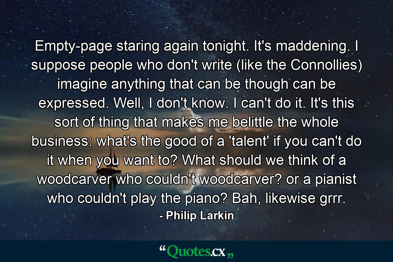 Empty-page staring again tonight. It's maddening. I suppose people who don't write (like the Connollies) imagine anything that can be though can be expressed. Well, I don't know. I can't do it. It's this sort of thing that makes me belittle the whole business: what's the good of a 'talent' if you can't do it when you want to? What should we think of a woodcarver who couldn't woodcarver? or a pianist who couldn't play the piano? Bah, likewise grrr. - Quote by Philip Larkin