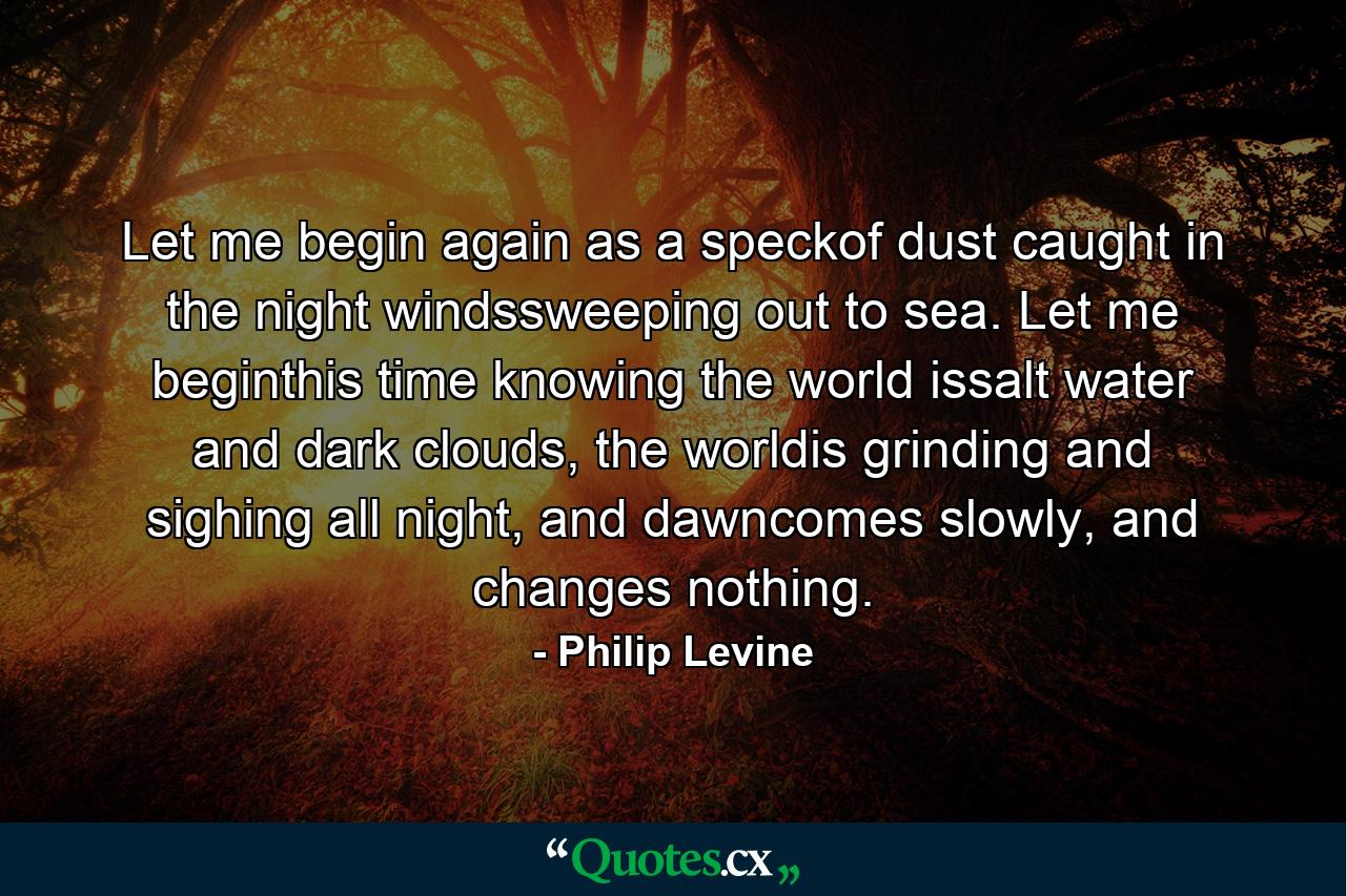 Let me begin again as a speckof dust caught in the night windssweeping out to sea. Let me beginthis time knowing the world issalt water and dark clouds, the worldis grinding and sighing all night, and dawncomes slowly, and changes nothing. - Quote by Philip Levine