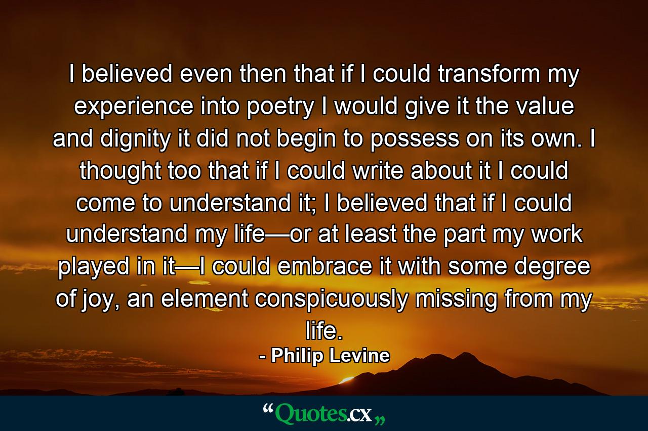 I believed even then that if I could transform my experience into poetry I would give it the value and dignity it did not begin to possess on its own. I thought too that if I could write about it I could come to understand it; I believed that if I could understand my life—or at least the part my work played in it—I could embrace it with some degree of joy, an element conspicuously missing from my life. - Quote by Philip Levine