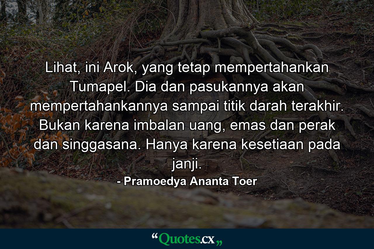 Lihat, ini Arok, yang tetap mempertahankan Tumapel. Dia dan pasukannya akan mempertahankannya sampai titik darah terakhir. Bukan karena imbalan uang, emas dan perak dan singgasana. Hanya karena kesetiaan pada janji. - Quote by Pramoedya Ananta Toer