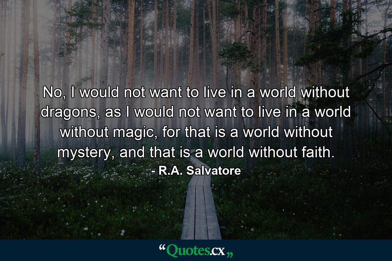 No, I would not want to live in a world without dragons, as I would not want to live in a world without magic, for that is a world without mystery, and that is a world without faith. - Quote by R.A. Salvatore