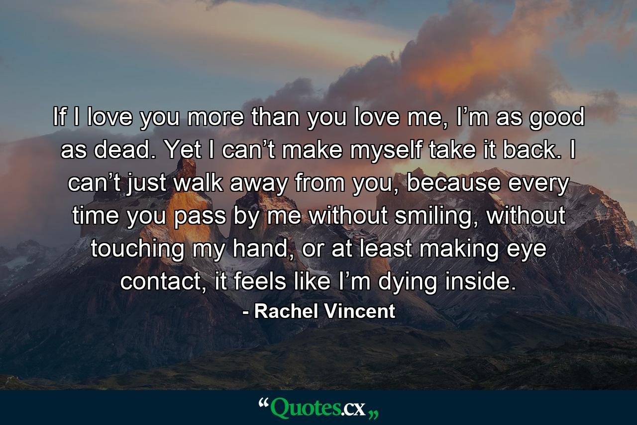 If I love you more than you love me, I’m as good as dead. Yet I can’t make myself take it back. I can’t just walk away from you, because every time you pass by me without smiling, without touching my hand, or at least making eye contact, it feels like I’m dying inside. - Quote by Rachel Vincent