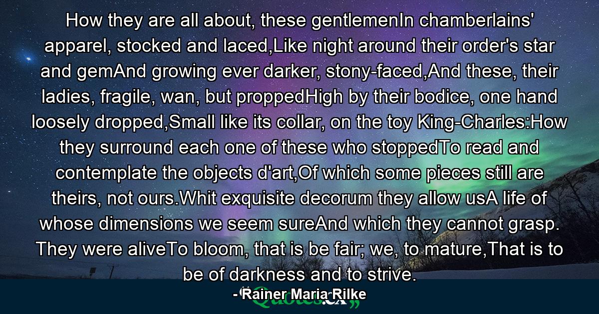 How they are all about, these gentlemenIn chamberlains' apparel, stocked and laced,Like night around their order's star and gemAnd growing ever darker, stony-faced,And these, their ladies, fragile, wan, but proppedHigh by their bodice, one hand loosely dropped,Small like its collar, on the toy King-Charles:How they surround each one of these who stoppedTo read and contemplate the objects d'art,Of which some pieces still are theirs, not ours.Whit exquisite decorum they allow usA life of whose dimensions we seem sureAnd which they cannot grasp. They were aliveTo bloom, that is be fair; we, to mature,That is to be of darkness and to strive. - Quote by Rainer Maria Rilke