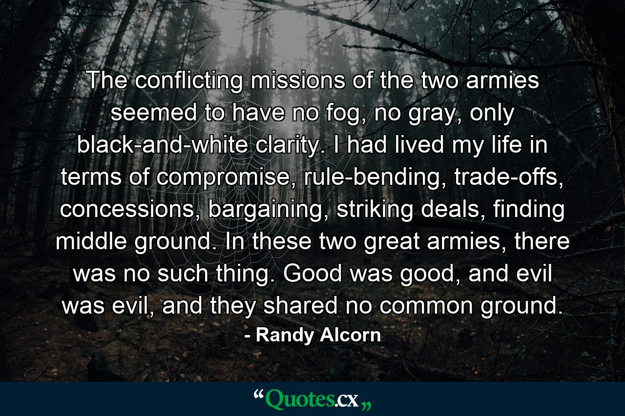 The conflicting missions of the two armies seemed to have no fog, no gray, only black-and-white clarity. I had lived my life in terms of compromise, rule-bending, trade-offs, concessions, bargaining, striking deals, finding middle ground. In these two great armies, there was no such thing. Good was good, and evil was evil, and they shared no common ground. - Quote by Randy Alcorn