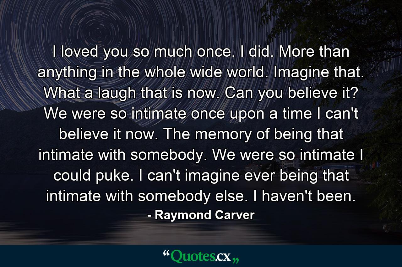 I loved you so much once. I did. More than anything in the whole wide world. Imagine that. What a laugh that is now. Can you believe it? We were so intimate once upon a time I can't believe it now. The memory of being that intimate with somebody. We were so intimate I could puke. I can't imagine ever being that intimate with somebody else. I haven't been. - Quote by Raymond Carver