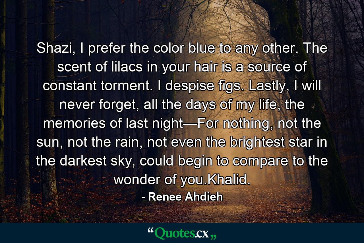 Shazi, I prefer the color blue to any other. The scent of lilacs in your hair is a source of constant torment. I despise figs. Lastly, I will never forget, all the days of my life, the memories of last night—For nothing, not the sun, not the rain, not even the brightest star in the darkest sky, could begin to compare to the wonder of you.Khalid. - Quote by Renee Ahdieh