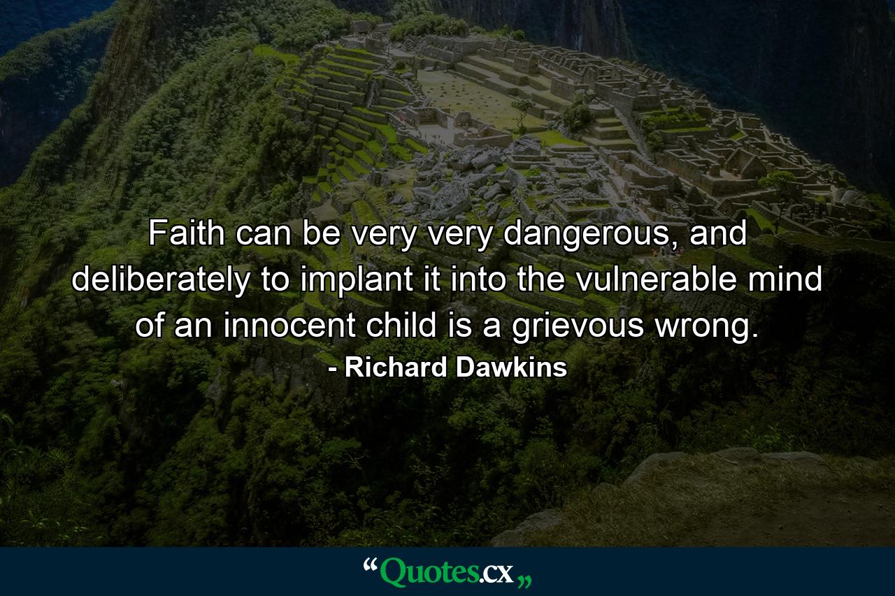 Faith can be very very dangerous, and deliberately to implant it into the vulnerable mind of an innocent child is a grievous wrong. - Quote by Richard Dawkins